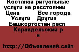 Костанай-ритуальные услуги на расстоянии. › Цена ­ 100 - Все города Услуги » Другие   . Башкортостан респ.,Караидельский р-н